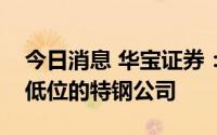 今日消息 华宝证券：关注部分估值处在历史低位的特钢公司