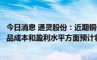 今日消息 通灵股份：近期铜价呈一定下降趋势，公司主要产品成本和盈利水平方面预计将会有一定改善