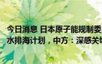 今日消息 日本原子能规制委员会最快本月正式批准东电核污水排海计划，中方：深感关切