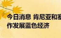 今日消息 肯尼亚和塞舌尔签署多项协议，合作发展蓝色经济