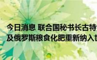 今日消息 联合国秘书长古特雷斯：需立即将乌克兰粮食生产及俄罗斯粮食化肥重新纳入世界市场