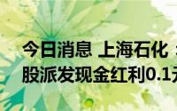 今日消息 上海石化：拟于7月28日除权，每股派发现金红利0.1元