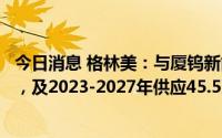 今日消息 格林美：与厦钨新能签新一代三元前驱体合作开发，及2023-2027年供应45.5万至54万吨三元前驱体协议