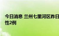 今日消息 兰州七里河区昨日新增无症状感染者2例，检出阳性2例