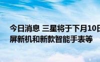 今日消息 三星将于下月10日举行新品发布会，或推出折叠屏新机和新款智能手表等