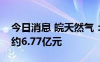 今日消息 皖天然气：今年以来累计新增借款约6.77亿元