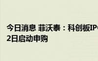 今日消息 菲沃泰：科创板IPO拟发行8386.8089万股，7月22日启动申购