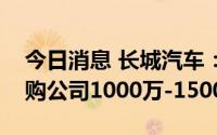 今日消息 长城汽车：拟4.5亿元-6.75亿元回购公司1000万-1500万股