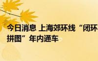 今日消息 上海郊环线“闭环”再迎重大进展，倒数第二块“拼图”年内通车