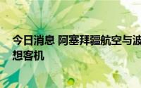 今日消息 阿塞拜疆航空与波音签署备忘录，加购4架787梦想客机