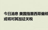 今日消息 美国指墨西哥偏袒本国能源公司致美企利益受损，或将对其加征关税