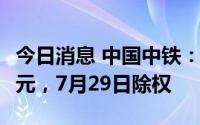 今日消息 中国中铁：拟派发现金红利48.49亿元，7月29日除权