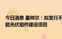 今日消息 星帅尔：拟发行不超5.5亿元可转债投建高效太阳能光伏组件建设项目