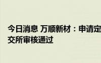 今日消息 万顺新材：申请定增募资不超15.93亿元事宜获深交所审核通过