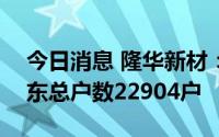 今日消息 隆华新材：截至7月20日，公司股东总户数22904户