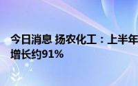 今日消息 扬农化工：上半年归母净利润约15.14亿元，同比增长约91%