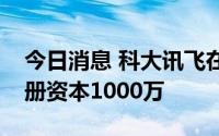 今日消息 科大讯飞在南充成立科技公司，注册资本1000万