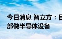 今日消息 智立方：目前有专门设立两个事业部做半导体设备