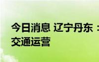 今日消息 辽宁丹东：今起逐步恢复城市公共交通运营