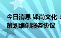 今日消息 锋尚文化：签订暂定1.12亿元委托策划编创服务协议