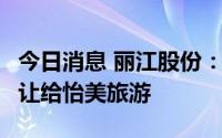 今日消息 丽江股份：将裸美乐20.77%股权转让给怡美旅游