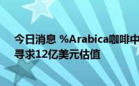 今日消息 %Arabica咖啡中国运营商据悉拟融资3亿美元，寻求12亿美元估值