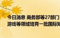 今日消息 商务部等27部门：在动漫、影视、出版、演艺、游戏等领域培育一批国际知名品牌