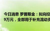 今日消息 罗普斯金：拟向控股股东及实控人定增募资超9999万元，全部用于补充流动资金