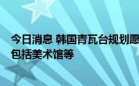 今日消息 韩国青瓦台规划愿景出炉：将成复合型文化园区，包括美术馆等