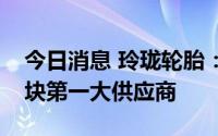 今日消息 玲珑轮胎：公司已是比亚迪轮胎板块第一大供应商