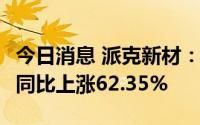 今日消息 派克新材：上半年净利润2.29亿元，同比上涨62.35%