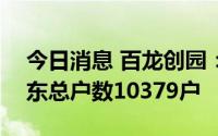 今日消息 百龙创园：截至7月20日，公司股东总户数10379户