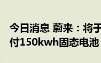 今日消息 蔚来：将于2022年第四季度计划交付150kwh固态电池