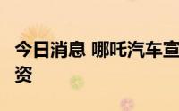 今日消息 哪吒汽车宣布完成超30亿元D3轮融资