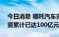 今日消息 哪吒汽车完成新一轮融资，D轮融资累计已达100亿元