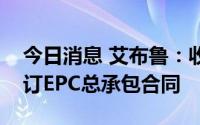 今日消息 艾布鲁：收到项目中标通知书及签订EPC总承包合同