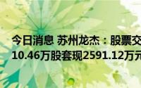 今日消息 苏州龙杰：股票交易异常波动，一股东累计减持110.46万股套现2591.12万元