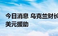 今日消息 乌克兰财长：乌2月底以来获130亿美元援助