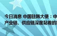 今日消息 中国驻韩大使：中韩在经贸领域已形成高度互补，产业链、供应链深度黏着的密切交融格局