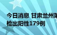 今日消息 甘肃兰州第二轮全域全员核酸检测检出阳性179例