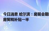 今日消息 哈尔滨：房展会期间购新房全额补贴契税，购二手房契税补贴一半