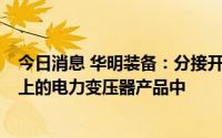 今日消息 华明装备：分接开关产品目前主要运用于35kV以上的电力变压器产品中