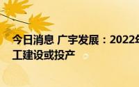 今日消息 广宇发展：2022年风光项目总体集中在下半年开工建设或投产