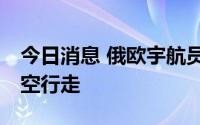 今日消息 俄欧宇航员时隔20多年再度联合太空行走