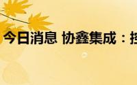 今日消息 协鑫集成：控股股东质押5000万股