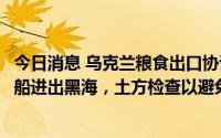 今日消息 乌克兰粮食出口协议将正式签署：俄方同意乌方粮船进出黑海，土方检查以避免武器走私