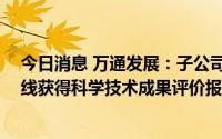 今日消息 万通发展：子公司Ka波段超稀疏非谐波相控阵天线获得科学技术成果评价报告及证书