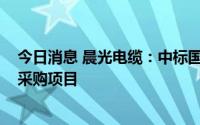 今日消息 晨光电缆：中标国家电网约6.02亿元电缆 含电线采购项目