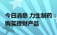 今日消息 力生制药：拟使用2.7亿元自有资金购买理财产品