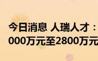 今日消息 人瑞人才：预期上半年亏损净额约2000万元至2800万元